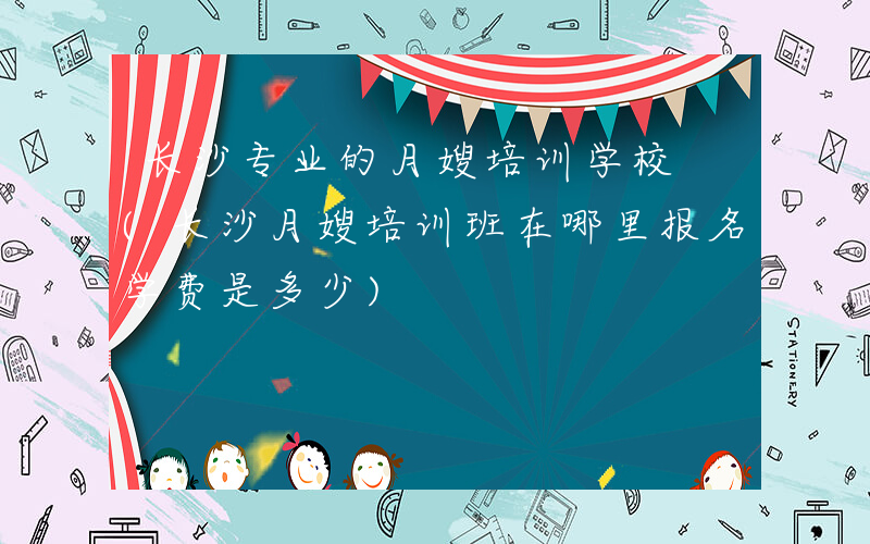 长沙专业的月嫂培训学校 (长沙月嫂培训班在哪里报名学费是多少)